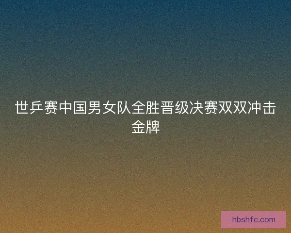 世乒赛中国男女队全胜晋级决赛双双冲击金牌