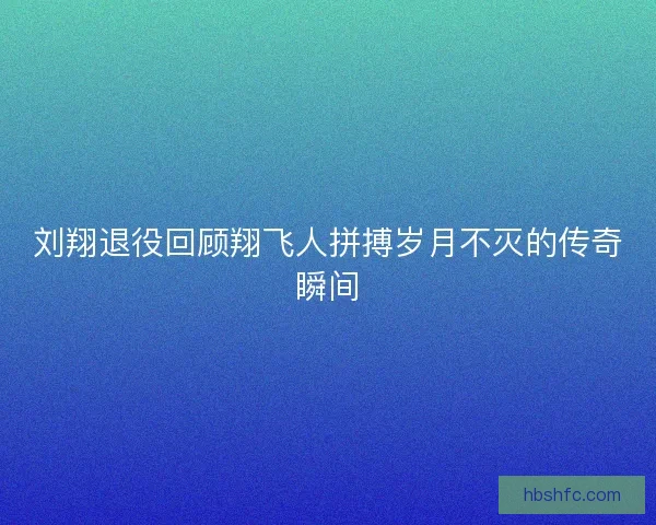 刘翔退役回顾翔飞人拼搏岁月不灭的传奇瞬间