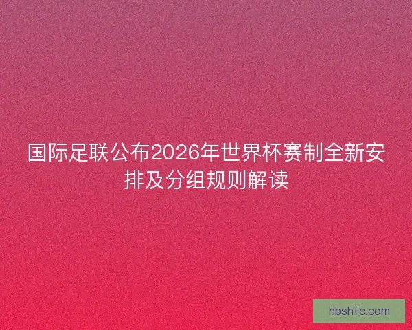 国际足联公布2026年世界杯赛制全新安排及分组规则解读