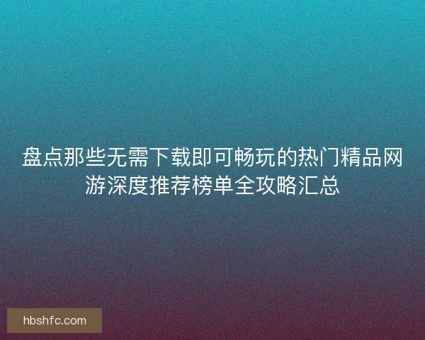 盘点那些无需下载即可畅玩的热门精品网游深度推荐榜单全攻略汇总