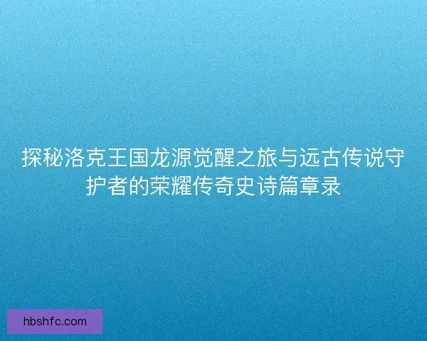 探秘洛克王国龙源觉醒之旅与远古传说守护者的荣耀传奇史诗篇章录