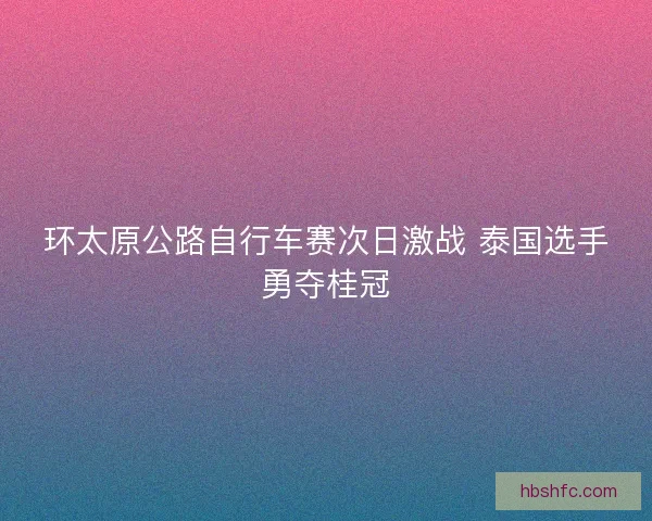 环太原公路自行车赛次日激战 泰国选手勇夺桂冠