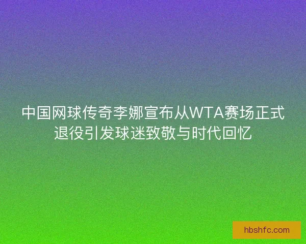中国网球传奇李娜宣布从WTA赛场正式退役引发球迷致敬与时代回忆