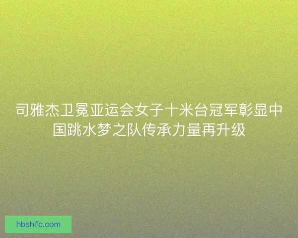 司雅杰卫冕亚运会女子十米台冠军彰显中国跳水梦之队传承力量再升级 司雅杰卫冕亚运会女子十米台冠军彰显中国跳水梦之队传承力量再升级