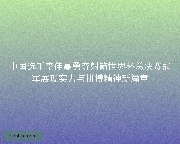 中国选手李佳蔓勇夺射箭世界杯总决赛冠军展现实力与拼搏精神新篇章 中国选手李佳蔓勇夺射箭世界杯总决赛冠军展现实力与拼搏精神新篇章