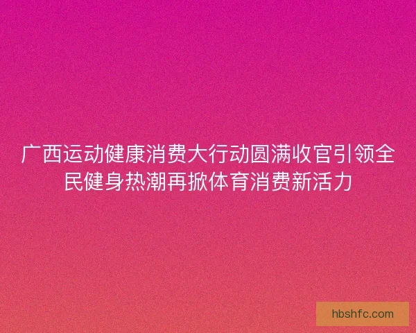 广西运动健康消费大行动圆满收官引领全民健身热潮再掀体育消费新活力
