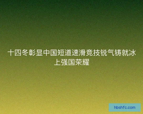 十四冬彰显中国短道速滑竞技锐气铸就冰上强国荣耀 十四冬彰显中国短道速滑竞技锐气铸就冰上强国荣耀