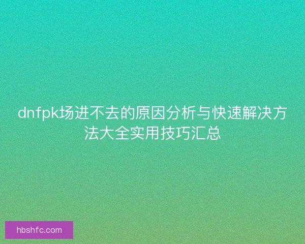 dnfpk场进不去的原因分析与快速解决方法大全实用技巧汇总 dnfpk场进不去的原因分析与快速解决方法大全实用技巧汇总