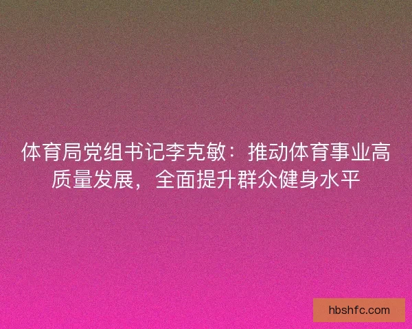 体育局党组书记李克敏:推动体育事业高质量发展,全面提升群众健身水平 体育局党组书记李克敏:推动体育事业高质量发展,全面提升群众健身水平