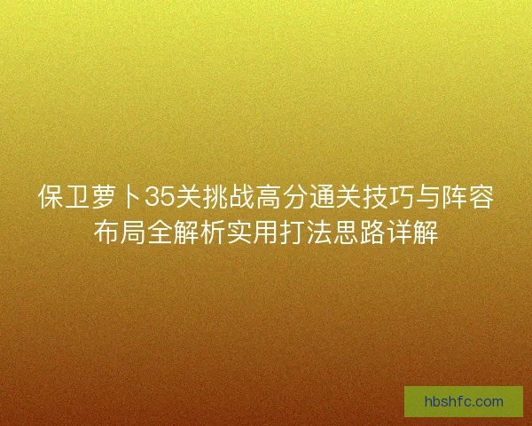 保卫萝卜35关挑战高分通关技巧与阵容布局全解析实用打法思路详解 保卫萝卜35关挑战高分通关技巧与阵容布局全解析实用打法思路详解