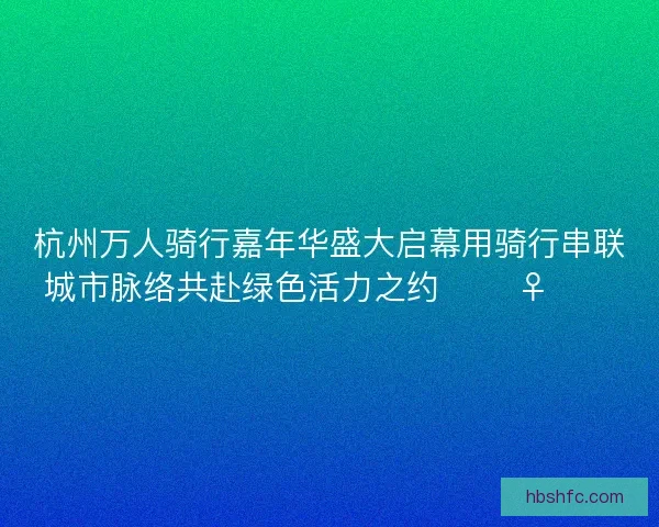 杭州万人骑行嘉年华盛大启幕用骑行串联城市脉络共赴绿色活力之约 🚴♀️🌿 杭州万人骑行嘉年华盛大启幕用骑行串联城市脉络共赴绿色活力之约 🚴♀️🌿