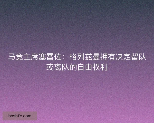 马竞主席塞雷佐:格列兹曼拥有决定留队或离队的自由权利 马竞主席塞雷佐:格列兹曼拥有决定留队或离队的自由权利