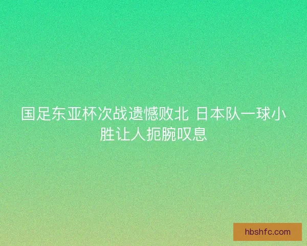 国足东亚杯次战遗憾败北 日本队一球小胜让人扼腕叹息 国足东亚杯次战遗憾败北 日本队一球小胜让人扼腕叹息